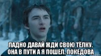  ладно давай жди свою тёлку. она в пути а я пошел. покедова