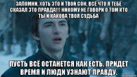 запомни, хоть это и твой сон, всё что я тебе сказал это правда!!! никому не говори о том кто ты и какова твоя судьба пусть всё останется как есть. придет время и люди узнают правду.