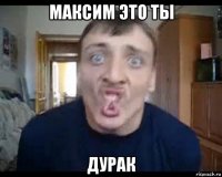 максим это ты дурак