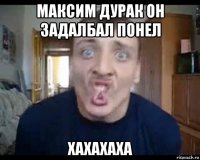 максим дурак он задалбал понел хахахаха