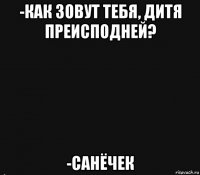 -как зовут тебя, дитя преисподней? -санёчек