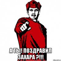  а ты! поздравил захара ?!!!