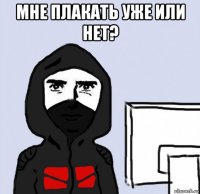 мне плакать уже или нет? 