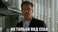  но только под себя