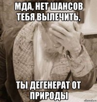 мда, нет шансов тебя вылечить, ты дегенерат от природы