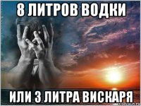 8 литров водки или 3 литра вискаря