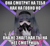 она смотрит на тебя как на говно но она не знает как ты на неё смотришь
