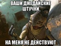 ваши джедайские штучки на меня не действуют