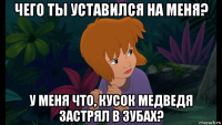 чего ты уставился на меня? у меня что, кусок медведя застрял в зубах?