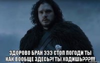  здорово бран эээ стоп погоди ты как вообще здесь?! ты ходишь???!!!