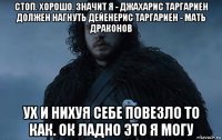 стоп. хорошо. значит я - джахарис таргариен должен нагнуть дейенерис таргариен - мать драконов ух и нихуя себе повезло то как. ок ладно это я могу