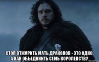  стоп отжарить мать драконов - это одно, а как объединить семь королевств?
