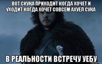 вот скука приходит когда хочет и уходит когда хочет совсем ахуел сука в реальности встречу уебу