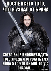 после всего того, что я узнал от брана хотел бы я вновь увидеть того урода и отрезать ему яйца а то что он мне тогда сказал.....