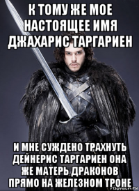 к тому же мое настоящее имя джахарис таргариен и мне суждено трахнуть дейнерис таргариен она же матерь драконов прямо на железном троне