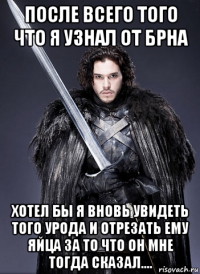 после всего того что я узнал от брна хотел бы я вновь увидеть того урода и отрезать ему яйца за то что он мне тогда сказал....