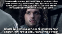 ты новенький джон сноу, поэтому запомни всё что я тебе сейчас скажу: 1) ты бастард сын эддарда старка, поэтому ты и попал в ночной дозор. 2) ты проведешь здесь остаток своей жизни и умрешь девственником! 3) таких как ты здесь дохуя можете либо познакомиться с правой рукой либо шпилить друг друга в жопы сколько душе угодно