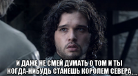  и даже не смей думать о том и ты когда-нибудь станешь королем севера