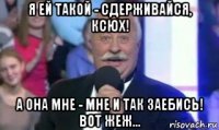 я ей такой - сдерживайся, ксюх! а она мне - мне и так заебись! вот жеж...