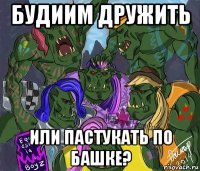 будиим дружить или пастукать по башке?