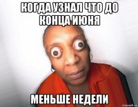 когда узнал что до конца июня меньше недели