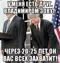 у меня есть друг. владимиром зовут. через 20-25 лет он вас всех захватит!