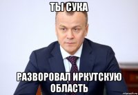 ты сука разворовал иркутскую область