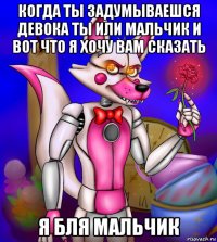 когда ты задумываешся девока ты или мальчик и вот что я хочу вам сказать я бля мальчик