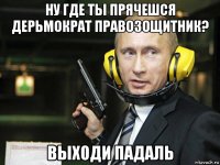 ну где ты прячешся дерьмократ правозощитник? выходи падаль