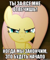 ты за все мне отвечишь! когда мы закончим, это будеть начало