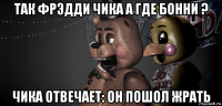 так фрэдди чика а где бонни ? чика отвечает: он пошол жрать