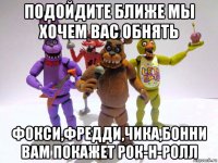 подойдите ближе мы хочем вас обнять фокси,фредди,чика,бонни вам покажет рок-н-ролл