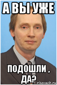 а вы уже подошли , да?