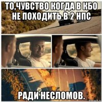 то,чувство когда в кбо не походить в 2 нпс ради несломов.