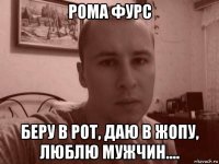 рома фурс беру в рот, даю в жопу, люблю мужчин....