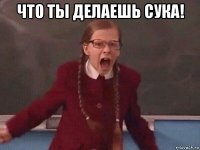 что ты делаешь сука! 