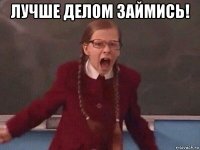 лучше делом займись! 