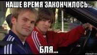наше время закончилось... бля...