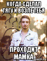 когда сделал тягу и возле тебя проходит мамка