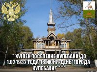  ***хviвек,поселение кулебаки-до 1.02.1932 года*16.июня-день*города кулебаки!******
