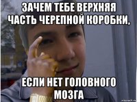 зачем тебе верхняя часть черепной коробки, если нет головного мозга