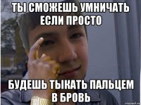 ты сможешь умничать если просто будешь тыкать пальцем в бровь