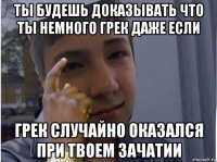 ты будешь доказывать что ты немного грек даже если грек случайно оказался при твоем зачатии