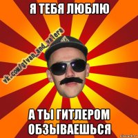 я тебя люблю а ты гитлером обзываешься