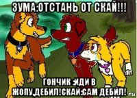 зума:отстань от скай!!! гончик :иди в жопу,дебил!скай:сам дебил!