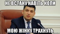 не встану навiть коли мою жiнку трахнуть
