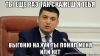 ты еще раз так скажеш я тебя выгоню на хуй ты понял меня или нет