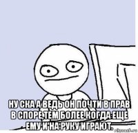  ну ска а ведь он почти в прав в споре,тем более когда еще ему и на руку играют.