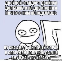 двойной стандарт двойная долбёжка и на две ставки,и ничего с ним не поделаешь ну ска а ведь он почти в прав в споре,тем более когда еще ему и на руку играют.