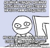 двойной стандарт двойная долбёжка и на две ставки,и ничего с ним не поделаешь ну ска а ведь он почти прав в споре,тем более когда еще ему и на руку играют.